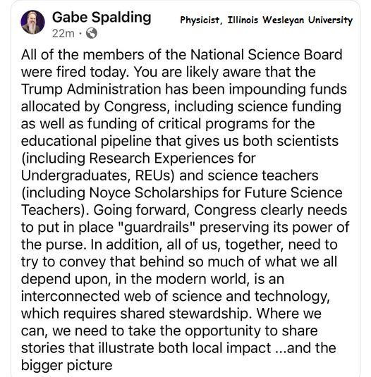 Physicist Gabe Spalding, Illinois Wesleyan University
"All of the members of the National Science Board were fired today.  You are likely aware that the Trump administration has been impounding funds allocated by Congress, including science funding as well as funding of critical programs for the educational pipeline that gives us both scientists (including Research Experiences for Undergraduates, or REUs) and science teachers (including Noyce Scholarships for Future Science Teachers). Going forward, Congress clearly needs to put in place 'guardrails' preserving its power of the purse. In addition, all of us, together, need to try to convey that behind so much of what we all depend upon, in the modern world, is an interconnected web of science and technology which requires shared stewardship. Where we can, we need to take the opportunity to share stories that illustrate both local impact... and the bigger picture" 